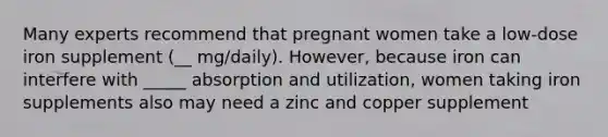 Many experts recommend that pregnant women take a low-dose iron supplement (__ mg/daily). However, because iron can interfere with _____ absorption and utilization, women taking iron supplements also may need a zinc and copper supplement