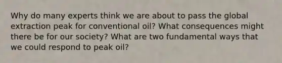 Why do many experts think we are about to pass the global extraction peak for conventional oil? What consequences might there be for our society? What are two fundamental ways that we could respond to peak oil?