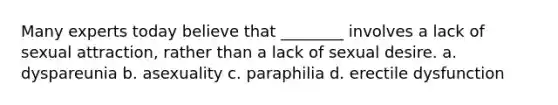 Many experts today believe that ________ involves a lack of sexual attraction, rather than a lack of sexual desire. a. dyspareunia b. asexuality c. paraphilia d. erectile dysfunction