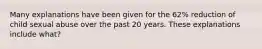 Many explanations have been given for the 62% reduction of child sexual abuse over the past 20 years. These explanations include what?