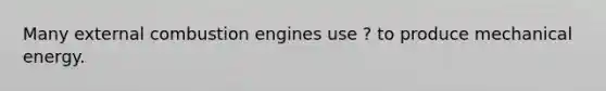 Many external combustion engines use ? to produce mechanical energy.