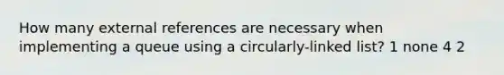 How many external references are necessary when implementing a queue using a circularly-linked list? 1 none 4 2