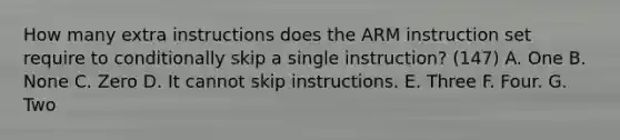 How many extra instructions does the ARM instruction set require to conditionally skip a single instruction? (147) A. One B. None C. Zero D. It cannot skip instructions. E. Three F. Four. G. Two