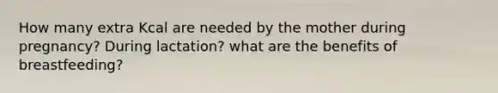 How many extra Kcal are needed by the mother during pregnancy? During lactation? what are the benefits of breastfeeding?