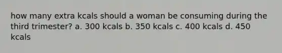 how many extra kcals should a woman be consuming during the third trimester? a. 300 kcals b. 350 kcals c. 400 kcals d. 450 kcals