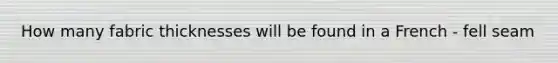 How many fabric thicknesses will be found in a French - fell seam