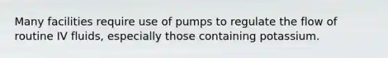 Many facilities require use of pumps to regulate the flow of routine IV fluids, especially those containing potassium.