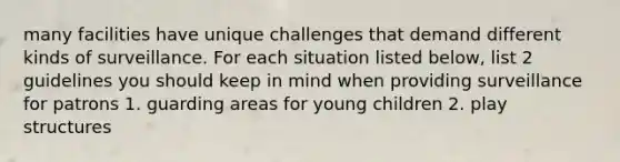 many facilities have unique challenges that demand different kinds of surveillance. For each situation listed below, list 2 guidelines you should keep in mind when providing surveillance for patrons 1. guarding areas for young children 2. play structures