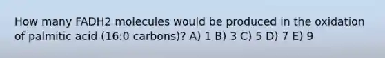 How many FADH2 molecules would be produced in the oxidation of palmitic acid (16:0 carbons)? A) 1 B) 3 C) 5 D) 7 E) 9