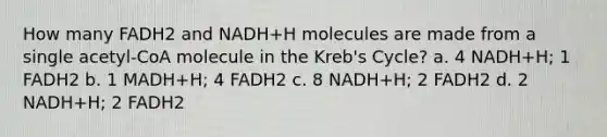 How many FADH2 and NADH+H molecules are made from a single acetyl-CoA molecule in the Kreb's Cycle? a. 4 NADH+H; 1 FADH2 b. 1 MADH+H; 4 FADH2 c. 8 NADH+H; 2 FADH2 d. 2 NADH+H; 2 FADH2