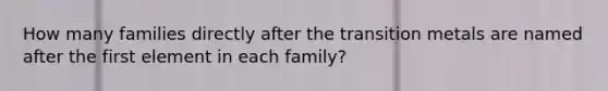 How many families directly after the transition metals are named after the first element in each family?