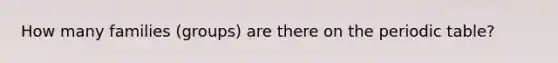 How many families (groups) are there on the periodic table?