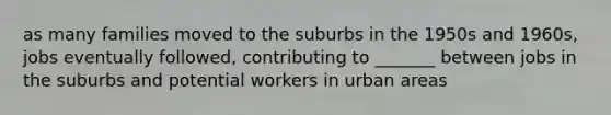 as many families moved to the suburbs in the 1950s and 1960s, jobs eventually followed, contributing to _______ between jobs in the suburbs and potential workers in urban areas