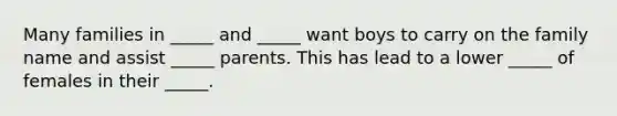 Many families in _____ and _____ want boys to carry on the family name and assist _____ parents. This has lead to a lower _____ of females in their _____.