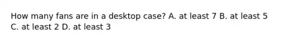 How many fans are in a desktop case? A. at least 7 B. at least 5 C. at least 2 D. at least 3