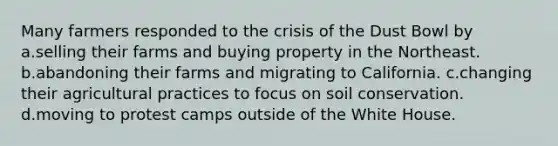 Many farmers responded to the crisis of the Dust Bowl by a.selling their farms and buying property in the Northeast. b.abandoning their farms and migrating to California. c.changing their agricultural practices to focus on soil conservation. d.moving to protest camps outside of the White House.