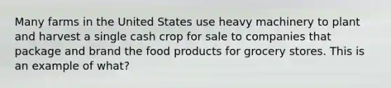 Many farms in the United States use heavy machinery to plant and harvest a single cash crop for sale to companies that package and brand the food products for grocery stores. This is an example of what?