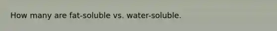 How many are fat-soluble vs. water-soluble.