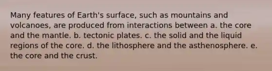 Many features of Earth's surface, such as mountains and volcanoes, are produced from interactions between a. the core and the mantle. b. tectonic plates. c. the solid and the liquid regions of the core. d. the lithosphere and the asthenosphere. e. the core and the crust.