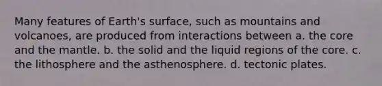 Many features of Earth's surface, such as mountains and volcanoes, are produced from interactions between a. the core and the mantle. b. the solid and the liquid regions of the core. c. the lithosphere and the asthenosphere. d. tectonic plates.