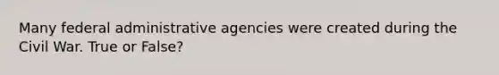 Many federal administrative agencies were created during the Civil War. True or False?