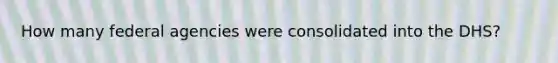 How many federal agencies were consolidated into the DHS?