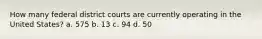 How many federal district courts are currently operating in the United States? a. 575 b. 13 c. 94 d. 50