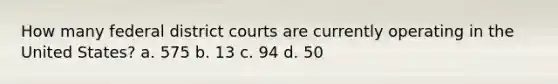 How many federal district courts are currently operating in the United States? a. 575 b. 13 c. 94 d. 50