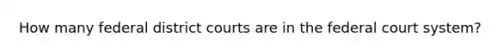 How many federal district courts are in the federal court system?