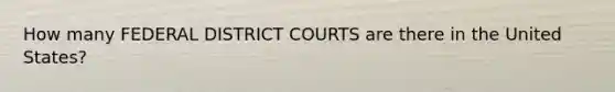 How many FEDERAL DISTRICT COURTS are there in the United States?