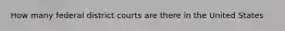 How many federal district courts are there in the United States