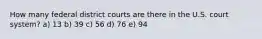 How many federal district courts are there in the U.S. court system? a) 13 b) 39 c) 56 d) 76 e) 94