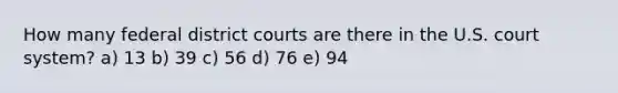 How many federal district courts are there in the U.S. court system? a) 13 b) 39 c) 56 d) 76 e) 94