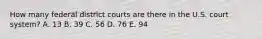 How many federal district courts are there in the U.S. court system? A. 13 B. 39 C. 56 D. 76 E. 94