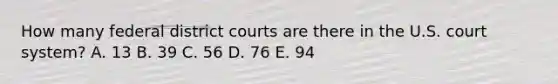 How many federal district courts are there in the U.S. court system? A. 13 B. 39 C. 56 D. 76 E. 94