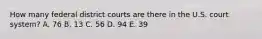 How many federal district courts are there in the U.S. court system? A. 76 B. 13 C. 56 D. 94 E. 39