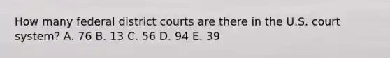 How many federal district courts are there in the U.S. court system? A. 76 B. 13 C. 56 D. 94 E. 39