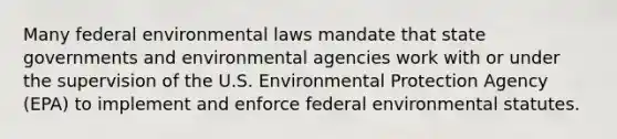 Many federal environmental laws mandate that state governments and environmental agencies work with or under the supervision of the U.S. Environmental Protection Agency (EPA) to implement and enforce federal environmental statutes.