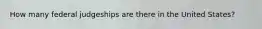 How many federal judgeships are there in the United States?