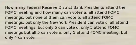 How many Federal Reserve District Bank Presidents attend the FOMC meeting and how many can vote? a. all attend FOMC meetings, but none of them can vote b. all attend FOMC meetings, but only the New York President can vote c. all attend FOMC meetings, but only 5 can vote d. only 5 attend FOMC meetings but all 5 can vote e. only 5 attend FOMC meeting, but only 4 can vote