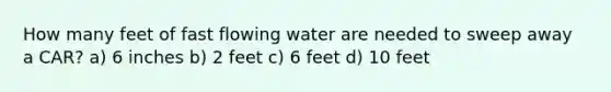 How many feet of fast flowing water are needed to sweep away a CAR? a) 6 inches b) 2 feet c) 6 feet d) 10 feet