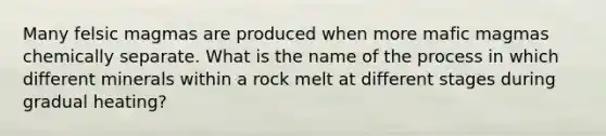 Many felsic magmas are produced when more mafic magmas chemically separate. What is the name of the process in which different minerals within a rock melt at different stages during gradual heating?