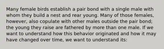 Many female birds establish a pair bond with a single male with whom they build a nest and rear young. Many of those females, however, also copulate with other males outside the pair bond; the young they raise are fathered by more than one male. If we want to understand how this behavior originated and how it may have changed over time, we want to understand its: