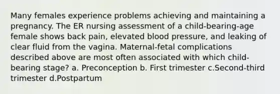 Many females experience problems achieving and maintaining a pregnancy. The ER nursing assessment of a child-bearing-age female shows back pain, elevated blood pressure, and leaking of clear fluid from the vagina. Maternal-fetal complications described above are most often associated with which child-bearing stage? a. Preconception b. First trimester c.Second-third trimester d.Postpartum