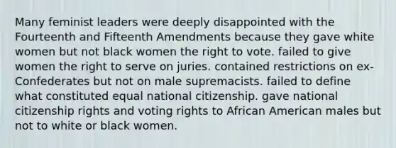 Many feminist leaders were deeply disappointed with the Fourteenth and Fifteenth Amendments because they gave white women but not black women <a href='https://www.questionai.com/knowledge/kr9tEqZQot-the-right-to-vote' class='anchor-knowledge'>the right to vote</a>. failed to give women the right to serve on juries. contained restrictions on ex-Confederates but not on male supremacists. failed to define what constituted equal national citizenship. gave national citizenship rights and voting rights to African American males but not to white or black women.