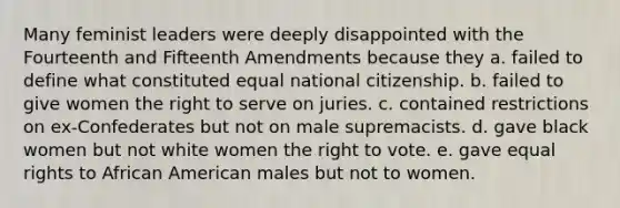 Many feminist leaders were deeply disappointed with the Fourteenth and Fifteenth Amendments because they a. failed to define what constituted equal national citizenship. b. failed to give women the right to serve on juries. c. contained restrictions on ex-Confederates but not on male supremacists. d. gave black women but not white women the right to vote. e. gave equal rights to African American males but not to women.