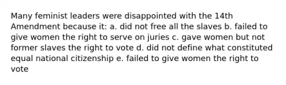 Many feminist leaders were disappointed with the 14th Amendment because it: a. did not free all the slaves b. failed to give women the right to serve on juries c. gave women but not former slaves the right to vote d. did not define what constituted equal national citizenship e. failed to give women the right to vote