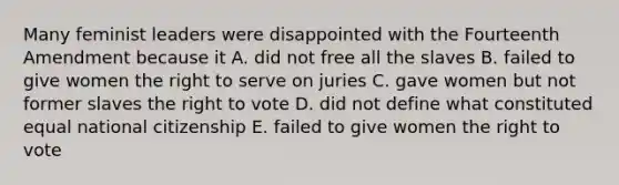 Many feminist leaders were disappointed with the Fourteenth Amendment because it A. did not free all the slaves B. failed to give women the right to serve on juries C. gave women but not former slaves the right to vote D. did not define what constituted equal national citizenship E. failed to give women the right to vote