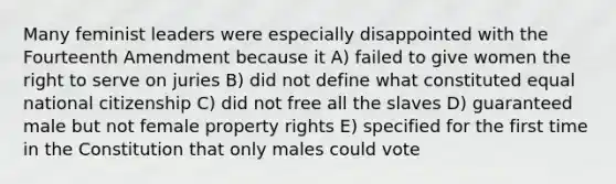 Many feminist leaders were especially disappointed with the Fourteenth Amendment because it A) failed to give women the right to serve on juries B) did not define what constituted equal national citizenship C) did not free all the slaves D) guaranteed male but not female property rights E) specified for the first time in the Constitution that only males could vote