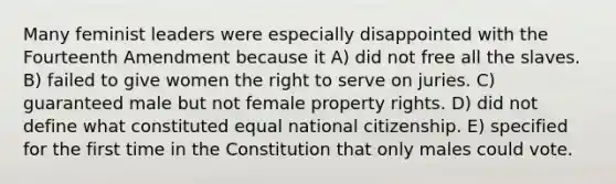 Many feminist leaders were especially disappointed with the Fourteenth Amendment because it A) did not free all the slaves. B) failed to give women the right to serve on juries. C) guaranteed male but not female property rights. D) did not define what constituted equal national citizenship. E) specified for the first time in the Constitution that only males could vote.